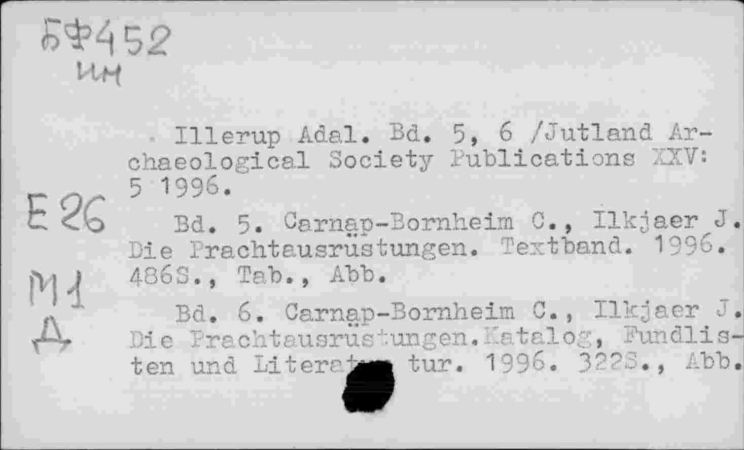 ﻿№452
E2C
Md
A
Illerup Adal. Bd. 5, 6 /Jutland Archaeological Society Publications XXV: 5 1996/
Bd. 5. Carnap-Bornheim 0., Ilkjaer J Die Prachtausrüstungen. Textband. 1996. 486S., Tab., Abb.
Bd. 6. Carnap-Bornheim C
Die Prachtausru ten und Literaæ
Ilkjaer J. stungen.Katalog, Fundlis-J tur. 1996. 322S., Abb.